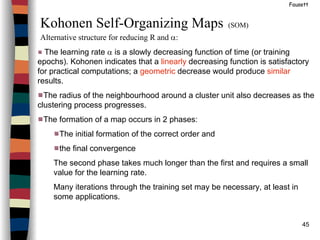 45
Fausett
Kohonen Self-Organizing Maps (SOM)
Alternative structure for reducing R and α:
The learning rate α is a slowly decreasing function of time (or training
epochs). Kohonen indicates that a linearly decreasing function is satisfactory
for practical computations; a geometric decrease would produce similar
results.
The radius of the neighbourhood around a cluster unit also decreases as the
clustering process progresses.
The formation of a map occurs in 2 phases:
The initial formation of the correct order and
the final convergence
The second phase takes much longer than the first and requires a small
value for the learning rate.
Many iterations through the training set may be necessary, at least in
some applications.
 