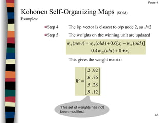 48
Fausett
Kohonen Self-Organizing Maps (SOM)
Examples:
Step 4 The i/p vector is closest to o/p node 2, so J=2
Step 5 The weights on the winning unit are updated
This gives the weight matrix:
ii
iiii
xoldw
oldwxoldwneww
6.0)(4.0
)]([6.0)()(
2
222
+
−+=
This set of weights has not
been modified.












=
12.9.
28.5.
76.6.
92.2.
W
 