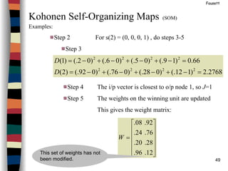 49
Fausett
Kohonen Self-Organizing Maps (SOM)
Examples:
Step 2 For s(2) = (0, 0, 0, 1) , do steps 3-5
Step 3
2768.2)112(.)028(.)076(.)092(.)2(
66.0)19(.)05(.)06(.)02(.)1(
2222
2222
=−+−+−+−=
=−+−+−+−=
D
D
Step 4 The i/p vector is closest to o/p node 1, so J=1
Step 5 The weights on the winning unit are updated
This gives the weight matrix:












=
12.96.
28.20.
76.24.
92.08.
W
This set of weights has not
been modified.
 