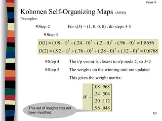 50
Fausett
Kohonen Self-Organizing Maps (SOM)
Examples:
Step 2 For s(3) = (1, 0, 0, 0) , do steps 3-5
Step 3
6768.0)012(.)028(.)076(.)192(.)2(
8656.1)096(.)02(.)024(.)108(.)1(
2222
2222
=−+−+−+−=
=−+−+−+−=
D
D
Step 4 The i/p vector is closest to o/p node 2, so J=2
Step 5 The weights on the winning unit are updated
This gives the weight matrix:












=
048.96.
112.20.
304.24.
968.08.
W
This set of weights has not
been modified.
 