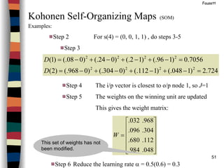51
Fausett
Kohonen Self-Organizing Maps (SOM)
Examples:
Step 2 For s(4) = (0, 0, 1, 1) , do steps 3-5
Step 3
724.2)1048(.)1112(.)0304(.)0968(.)2(
7056.0)196(.)12(.)024(.)008(.)1(
2222
2222
=−+−+−+−=
=−+−+−+−=
D
D
Step 4 The i/p vector is closest to o/p node 1, so J=1
Step 5 The weights on the winning unit are updated
This gives the weight matrix:
Step 6 Reduce the learning rate α = 0.5(0.6) = 0.3












=
048.984.
112.680.
304.096.
968.032.
W
This set of weights has not
been modified.
 