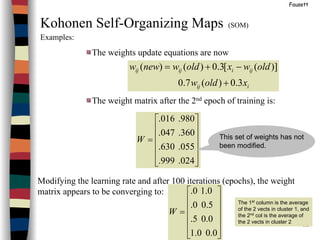 52
Fausett
Kohonen Self-Organizing Maps (SOM)
Examples:
The weights update equations are now
The weight matrix after the 2nd epoch of training is:
Modifying the learning rate and after 100 iterations (epochs), the weight
matrix appears to be converging to:
iij
ijiijij
xoldw
oldwxoldwneww
3.0)(7.0
)]([3.0)()(
+
−+=












=
024.999.
055.630.
360.047.
980.016.
W












=
0.00.1
0.05.
5.00.
0.10.
W
The 1st
column is the average
of the 2 vects in cluster 1, and
the 2nd
col is the average of
the 2 vects in cluster 2
This set of weights has not
been modified.
 