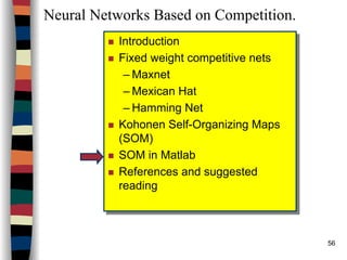 56
Neural Networks Based on Competition.
Introduction
Fixed weight competitive nets
– Maxnet
– Mexican Hat
– Hamming Net
Kohonen Self-Organizing Maps
(SOM)
SOM in Matlab
References and suggested
reading
Introduction
Fixed weight competitive nets
– Maxnet
– Mexican Hat
– Hamming Net
Kohonen Self-Organizing Maps
(SOM)
SOM in Matlab
References and suggested
reading
 