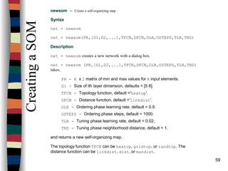 59
CreatingaSOM
newsom -- Create a self-organizing map
Syntax
net = newsom
net = newsom(PR,[D1,D2,...],TFCN,DFCN,OLR,OSTEPS,TLR,TND)
Description
net = newsom creates a new network with a dialog box.
net = newsom (PR,[D1,D2,...],TFCN,DFCN,OLR,OSTEPS,TLR,TND)
takes,
PR - R x 2 matrix of min and max values for R input elements.
Di - Size of ith layer dimension, defaults = [5 8].
TFCN - Topology function, default ='hextop'.
DFCN - Distance function, default ='linkdist'.
OLR - Ordering phase learning rate, default = 0.9.
OSTEPS - Ordering phase steps, default = 1000.
TLR - Tuning phase learning rate, default = 0.02;
TND - Tuning phase neighborhood distance, default = 1.
and returns a new self-organizing map.
The topology function TFCN can be hextop, gridtop, or randtop. The
distance function can be linkdist, dist, or mandist.
 