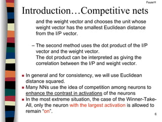6
Introduction…Competitive nets
Fausett
and the weight vector and chooses the unit whose
weight vector has the smallest Euclidean distance
from the I/P vector.
– The second method uses the dot product of the I/P
vector and the weight vector.
The dot product can be interpreted as giving the
correlation between the I/P and weight vector.
In general and for consistency, we will use Euclidean
distance squared.
Many NNs use the idea of competition among neurons to
enhance the contrast in activations of the neurons
In the most extreme situation, the case of the Winner-Take-
All, only the neuron with the largest activation is allowed to
remain “on”.
 