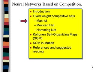 9
Neural Networks Based on Competition.
Introduction
Fixed weight competitive nets
– Maxnet
– Mexican Hat
– Hamming Net
Kohonen Self-Organizing Maps
(SOM)
SOM in Matlab
References and suggested
reading
Introduction
Fixed weight competitive nets
– Maxnet
– Mexican Hat
– Hamming Net
Kohonen Self-Organizing Maps
(SOM)
SOM in Matlab
References and suggested
reading
 
