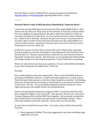 Nancylee Myatt, creator of Nikki & Nora, answered questions submitted by
Inspector Boxer and Docwho2100 regarding Nikki & Nora. Enjoy!
-----------
Nancylee Myatt’s reply to N&N Questions Submitted by “Inspector Boxer.”
I wrote one episode (although several versions) of the original Nikki & Nora. And I
had to come up with a few story areas for the network, so that they could see where
the series might go if it got picked up. But after it didn’t get picked up, I didn’t do
any other development on the show. So a lot of what you want to know, backstory,
etc., I didn’t write or develop. However, the girls were always in my heart and on
my mind. Many of what I wrote and tried to develop since the original N&N was a
version of these women. Sometimes characters get in your heart and stay on your
mind and you can’t ever shake ‘em…
In this new version, I’ve been able to incorporate some of those ideas, especially
how they ended up as Private Investigators, what happened to the characters from
the first pilot, etc. And your questions have about the new series has forced me to
dig deeper and get more specific. But obviously, as new episodes get written things
my change, morph or be informed by production. So don’t hold me to everything.
Below are some short answers to your questions. I’m sure y’all will fill in the blanks
as you start writing the new N&N stories. Write On!
Nancylee
First a little backstory about the original pilot. When we first find Nikki & Nora in
the spring of 2004 they had been a couple and living together for a couple of years.
Then Dan made them partners on the force when he got his promotion. His thinking,
they were already friends/roommates it would make for a strong team of detectives
on the street. Ah, Dan… He was probably hoping he would be invited over some
night and end up in the middle of these two best girlfriends.
And in real time Katrina happened in August of 2005. So look how fast life would
have changed for N&N in a year and a half. They stayed on the force for a few years.
Trying to help put NOLA and the NOPD back together. But eventually realized that
they couldn’t fix the very broken city and system or find Bobby’s shooter. That’s
when they looked at each other and said – time to take care of each other.
So now when we find them 9 years later – it is truly a reboot of their lives and the
franchise.
1. What happened to Bobby? The script suggested (to me) that something tragic
might have occurred.
 