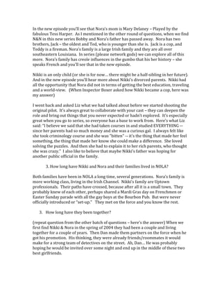 In the new episode you’ll see that Nora’s mom is Mary Delaney – Played by the
fabulous Tess Harper. As I mentioned in the other round of questions, when we find
N&N in this new series Bobby and Nora’s father has passed away. Nora has two
brothers, Jack – the oldest and Ted, who is younger than she is. Jack is a cop, and
Teddy is a fireman. Nora’s family is a large Irish family and they are all over
southeastern Louisiana. In series (please network gods) we can explore all of this
more. Nora’s family has creole influences in the gumbo that his her history – she
speaks French and you’ll see that in the new episode.
Nikki is an only child (or she is for now… there might be a half-sibling in her future).
And in the new episode you’ll hear more about Nikki’s divorced parents. Nikki had
all the opportunity that Nora did not in terms of getting the best education, traveling
and a world-view. (When Inspector Boxer asked how Nikki became a cop, here was
my answer)
I went back and asked Liz what we had talked about before we started shooting the
original pilot. It’s always great to collaborate with your cast – they can deepen the
role and bring out things that you never expected or hadn’t explored. It’s especially
great when you go to series, so everyone has a base to work from. Here’s what Liz
said: “I believe we said that she had taken courses in and studied EVERYTHING --
since her parents had so much money and she was a curious gal. I always felt like
she took criminology course and she was "bitten" -- it's the thing that made her feel
something, the thing that made her know she could make a difference. She loved
solving the puzzles. And then she had to explain it to her rich parents, who thought
she was crazy.” I also like to believe that maybe Nikki’s father was hoping for
another public official in the family.
3. How long have Nikki and Nora and their families lived in NOLA?
Both families have been in NOLA a long time, several generations. Nora’s family is
more working class, living in the Irish Channel. Nikki’s family are Uptown
professionals. Their paths have crossed, because after all it is a small town. They
probably knew of each other, perhaps shared a Mardi Gras day on Frenchmen or
Easter Sunday parade with all the gay boys at the Bourbon Pub. But were never
officially introduced or “set-up.” They met on the force and you know the rest.
3. How long have they been together?
(repeat question from the other batch of questions – here’s the answer) When we
first find Nikki & Nora in the spring of 2004 they had been a couple and living
together for a couple of years. Then Dan made them partners on the force when he
got his promotion. His thinking, they were already friends/roommates it would
make for a strong team of detectives on the street. Ah, Dan… He was probably
hoping he would be invited over some night and end up in the middle of these two
best girlfriends.
 