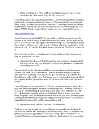 4. If you were to peek at Nikki and Nora's song playlists, what type of songs
would you see (what music, if any, do they groove to)?
I love this question. It’s funny, because my knee-jerk is to talk about the soundtrack
for the series vs. what the character’s listen to. The soundtrack for the series is all
about setting the mood, giving the city a voice, etc. I can tell you one thing I believe
that these two women who are NOLA natives would listen to the homegrown radio
station WWOZ. Which you can listen to online wherever you are in the world.
http://www.wwoz.org/
It was featured quite a bit in HBO’s Treme. And it is truly the soundtrack and the
keepers of the musical history of New Orleans and this region. It’s our go to station
here in the Crescent City. You’ll get a taste of everything like, Traditional Jazz, Cajun,
Blues, Irish, etc. Plus on every odd hour they tell you where you can hear live music
around the city. We use the “Live Wire” in our new episode. You’ll have to listen for
it.
Other than that, we’ll have to ask Liz and Christina what is on their i-tunes when
they are getting into character.
5. Education? Any degrees? Went through the police academy? Good at school,
not so great? Did they play any sports in high school/college or even now in
interleague adult stuff?
(See question 2 for the education stuff) Nora was raised in a family of cops and
firemen. She knew the ins and outs and I liked to think she thought having this
“insiders view” and family connection would give her a let up to get into the Old
Boys Club and make a difference. That’s what sent her to the police academy. Check
out Inspector Boxer’s questions for more details about how Nikki ended up in the
NOPD.
I also think that they aren’t into sports. They do spend time staying in shape, Nora
yoga and Nikki running (you’ll see that in the new episode). And they also have to
keep up the skills that keep them safe and able to track, chase and arrest the bad
guys – firing range, tactical training, etc. I also think Nikki probably spent time
doing things you could do at the country club, tennis and golf. Nora probably played
some sports at the family get-togethers, flag football during football season, softball
leagues in the summer, etc. Just like any small town girl.
6. What would Nikki and Nora consider a fun afternoon?
You’ll see in the new episode they are working on their new house. So I know for
me, a fun afternoon is NOT working on the house or doing chores. In this great city
getting out to a festival, going to hear music, or having a great meal at one of the
amazing NOLA restaurants is always top of the list. Depending on the season, they
 