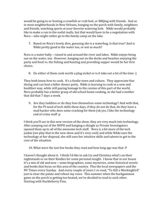 would be going to or hosting a crawfish or crab boil, or BBQing with friends. And as
in most neighborhoods in New Orleans, hanging on the porch with family, neighbors
and friends, watching sports at your favorite watering hole. Nikki would probably
like to make a run to the outlet malls, but that would have to be a negotiation with
Nora – who might rather go to the family camp on the lake.
7. Based on Nora's lovely dive, guessing she is a waterbug. Is that true? And is
Nikki pretty good in the water too, or not so much?
Nora is a water baby – raised in and around the river and lakes. Nikki enjoys being
out on the water, too. However, hanging out on the docks and beaches enjoying the
party and food vs. the fishing and hunting and providing supper would be her first
choice.
8. Do either of them cook worth a plug nickel or is it take out a lot of the time :)
They both know how to cook. It’s a foodie town and culture. They appreciate fine
dining and can host a killer dinner party. Nikki is learning to cook in a new and
healthier way, while still paying homage to the cuisine of this part of the world.
Nora probably has a better grasp of old school home cooking, as she had a mother
that did that 7 days a week.
9. Are they luddites or do they love themselves some technology? And with that,
for the PI need of tech skills these days, if they do not do that, do they have a
mad hacker who does some cracking for them (ok yes, I like the technology
end of crime stuff :p
I think you’ll see in this new version of the show, they are very much into technology.
After jumping out of the NOPD and hanging a shingle as Private Investigators
opened them up to all of the awesome tech stuff. Nora is a bit more of the tech
junkie (we play that in the new show and it’s very cool) and while Nikki uses the
technology at her disposal, she still uses her intuitive skills and talents to get to the
core of the situation.
10. What were the last few books they read and how long ago was that :P
I haven’t thought about it. I think I’d like to ask Liz and Christina what’s on their
nightstands or on their Kindles for some personal insight. I know that in our house
it’s a mix of old and new – some biographies, some mysteries, some historical novels
and books that focus on this area of the country. Plus the local newspapers and the
NY Times every Sunday. And every couple of years I re-read, “To Kill a Mockingbird”
just to clear the palate and reboot my voice. This summer when the backgammon
game on the porch is getting too heated, we’ve decided to read to each other.
Starting with Huckleberry Finn.
 