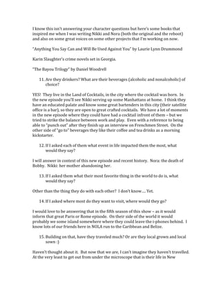 I know this isn’t answering your character questions but here’s some books that
inspired me when I was writing Nikki and Nora (both the original and the reboot)
and also on some great voices on some other projects that I’m working on now.
“Anything You Say Can and Will Be Used Against You” by Laurie Lynn Drummond
Karin Slaughter’s crime novels set in Georgia.
“The Bayou Trilogy” by Daniel Woodrell
11. Are they drinkers? What are their beverages (alcoholic and nonalcoholic) of
choice?
YES! They live in the Land of Cocktails, in the city where the cocktail was born. In
the new episode you’ll see Nikki serving up some Manhattans at home. I think they
have an educated palate and know some great bartenders in this city (their satellite
office is a bar), so they are open to great crafted cocktails. We have a lot of moments
in the new episode where they could have had a cocktail infront of them – but we
tried to strike the balance between work and play. Even with a reference to being
able to “punch out” after they finish up an interview on Frenchmen Street. On the
other side of “go to” beverages they like their coffee and tea drinks as a morning
kickstarter.
12. If I asked each of them what event in life impacted them the most, what
would they say?
I will answer in context of this new episode and recent history. Nora: the death of
Bobby. Nikki: her mother abandoning her.
13. If I asked them what their most favorite thing in the world to do is, what
would they say?
Other than the thing they do with each other? I don’t know…. Yet.
14. If I asked where most do they want to visit, where would they go?
I would love to be answering that in the fifth season of this show – as it would
inform that great Paris or Rome episode. On their side of the world it would
probably we some island somewhere where they could leave the i-phones behind. I
know lots of our friends here in NOLA run to the Caribbean and Belize.
15. Building on that, have they traveled much? Or are they local grown and local
sown :)
Haven’t thought about it. But now that we are, I can’t imagine they haven’t travelled.
At the very least to get out from under the microscope that is their life in New
 