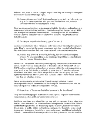 Orleans. Plus, Nikki is a bit of a city girl, so you know they are heading to some great
locations for a dose of the bright lights.
16. How are they around kids? Do they volunteer in any kid type clubs, or try to
stay as far away as possible (this goes into if either is an aunt, are they
involved with their nieces/nephews or not)
Nora has nieces and nephews so she’s great with kids. Her nieces and nephews love
to come and hang with Nikki and Nora. Especially the girls – slumber party! Nikki
and Nora give back to their community and I can’t imagine that the two of them
wouldn’t be front and center with local charities like Girl’s First, the Musician’s
Relief Fund, etc.
17. Cat, Dog, or keep all animals away type of person : )
Animal people for sure! After Mister and Sister passed they haven’t gotten any new
pets. They’ve supported the animal rescues and fostering, especially after Katrina.
But now that they are in a their new house, pets will be the next conversation.
18. How do they approach their work, meaning, how are they at solving the
crimes? We saw some of that in the pilot regarding Nikki's people skills and
how they pieced things together.
While I can’t answer that specifically without giving away too much about the new
series, I think you’ll see more definition of this in this reboot. When N&N left the
NOPD and the restrictions and confines of working within the system, gave them a
wide berth to use their instincts and skills in a new way as Private Investigators.
Plus in this new series – and this is a huge shift in tone – we are going back to a
lighter mystery series. More “Castle” than “Law and Order.” More “Rizzoli and Isles”
– only they are actually a couple.
We’ve been consulting with both NOPD homicide cops and some Private
Investigators to help us find the truth of what they can and can’t do – and how we
use past experience and relationships in this new job.
19. Have either of them ever shot/killed someone in the line of duty?
They have both shot people. But have not killed anyone. Inspector Boxer asked a
very similar question and here was my answer to her:
I did have an episode area where Nora got shot with her own gun. It was taken from
her in a chase and arrest. So she not only had some personal shame of that, and was
sent to the hospital with a life threatening injury. Of course, the network wanted
Dan to come in and be Nikki’s partner temporarily and for there to be some sexual
tension, etc. Not the way I would have gone, and probably would have had to fight
about it. I like the idea of the unexpected turn in a dicey situation. I’m not much on
 
