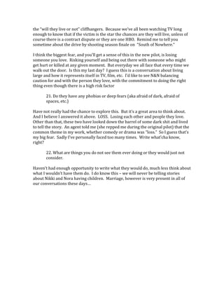 the “will they live or not” cliffhangers. Because we’ve all been watching TV long
enough to know that if the victim is the star the chances are they will live, unless of
course there is a contract dispute or they are one HBO. Remind me to tell you
sometime about the drive by shooting season finale on “South of Nowhere.”
I think the biggest fear, and you’ll get a sense of this in the new pilot, is losing
someone you love. Risking yourself and being out there with someone who might
get hurt or killed at any given moment. But everyday we all face that every time we
walk out the door. Is this my last day? I guess this is a conversation about living
large and how it represents itself in TV, film, etc. I’d like to see N&N balancing
caution for and with the person they love, with the commitment to doing the right
thing even though there is a high risk factor
21. Do they have any phobias or deep fears (aka afraid of dark, afraid of
spaces, etc.)
Have not really had the chance to explore this. But it’s a great area to think about.
And I believe I answered it above. LOSS. Losing each other and people they love.
Other than that, these two have looked down the barrel of some dark shit and lived
to tell the story. An agent told me (she repped me during the original pilot) that the
common theme in my work, whether comedy or drama was “loss.” So I guess that’s
my big fear. Sadly I’ve personally faced too many times. Write what’cha know,
right?
22. What are things you do not see them ever doing or they would just not
consider.
Haven’t had enough opportunity to write what they would do, much less think about
what I wouldn’t have them do. I do know this – we will never be telling stories
about Nikki and Nora having children. Marriage, however is very present in all of
our conversations these days…
 