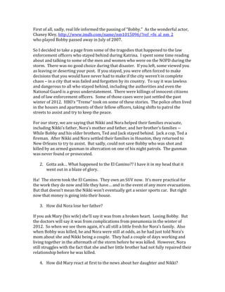 First of all, sadly, real life informed the passing of “Bobby.” As the wonderful actor,
Chaney Kley, http://www.imdb.com/name/nm1015096/?ref_=fn_al_nm_2
who played Bobby passed away in July of 2007.
So I decided to take a page from some of the tragedies that happened to the law
enforcement officers who stayed behind during Katrina. I spent some time reading
about and talking to some of the men and women who were on the NOPD during the
storm. There was no good choice during that disaster. If you left, some viewed you
as leaving or deserting your post. If you stayed, you were often forced to make
decisions that you would have never had to make if the city weren’t in complete
chaos – in a city that was failed and forgotten by its country. To say it was lawless
and dangerous to all who stayed behind, including the authorities and even the
National Guard is a gross understatement. There were killings of innocent citizens
and of law enforcement officers. Some of those cases were just settled the past
winter of 2012. HBO’s “Treme” took on some of these stories. The police often lived
in the houses and apartments of their fellow officers, taking shifts to patrol the
streets to assist and try to keep the peace.
For our story, we are saying that Nikki and Nora helped their families evacuate,
including Nikki’s father, Nora’s mother and father, and her brother’s families --
While Bobby and his older brothers, Ted and Jack stayed behind. Jack a cop, Ted a
fireman. After Nikki and Nora settled their families in Houston, they returned to
New Orleans to try to assist. But sadly, could not save Bobby who was shot and
killed by an armed gunman in altercation on one of his night patrols. The gunman
was never found or prosecuted.
2. Gotta ask… What happened to the El Camino?? I have it in my head that it
went out in a blaze of glory.
Ha! The storm took the El Camino. They own an SUV now. It’s more practical for
the work they do now and life they have… and in the event of any more evacuations.
But that doesn’t mean the Nikki won’t eventually get a sexier sports car. But right
now that money is going into their house.
3. How did Nora lose her father?
If you ask Mary (his wife) she’ll say it was from a broken heart. Losing Bobby. But
the doctors will say it was from complications from pneumonia in the winter of
2012. So when we see them again, it’s all still a little fresh for Nora’s family. Also
when Bobby was killed, he and Nora were still at odds, as he had just told Nora’s
mom about she and Nikki being a couple. They had a couple of days working and
living together in the aftermath of the storm before he was killed. However, Nora
still struggles with the fact that she and her little brother had not fully repaired their
relationship before he was killed.
4. How did Mary react at first to the news about her daughter and Nikki?
 