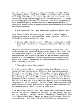 Like most mothers, she had suspected. Especially when Nora moved in with Nikki
and pulled away from the family. She waited for someone to say it out loud. And
when Bobby confirmed it, she was crushed. She didn’t want her husband to know,
and somehow thought of Nora being gay would sever all relationships. Also being a
Catholic she grappled with her faith and the church’s view. But in trying to keep a
lid on it, or not recognizing it, she actually created the thing she feared most -- A
great divide. And as you’ll see in the new episodes, she and Nora will try to cross the
divide and come together.
5. How much conflict did it create between N&N over leaving the police force?
None. So many left after the storm, there was no shame or conflict. And their
relationships that survived are strong and they support each other – the NOPD to
N&N and their investigations, and vice versa.
6. Considering Nora’s family history, I would think it would have been tough for
her to walk away. Was there a particular event that made Nikki want to get
out?
The personal and professional tragedy that happened made the decision – if not
easier – more realistic. It took almost eight years for the police force to come back,
with a new mayor and police chief, and the trials of those that crossed the line in
during the storm, and the ongoing corruption that was a matter of course for way
too long. Nikki and Nora were in the same place emotionally and professionally.
Get out alive, save your reputation and put your skills to work in a way that won’t
always put you in the line of fire.
7. What did they endure during Katrina?
If you talk to anyone in this city – no matter what the financial status or where
someone lived, everyone has a story. And most of them are amazing, tragic and
heroic. Even just getting out of town with family, pets, heirlooms, with enough cash,
gas and food was a big challenge. Who and what to leave behind? And what they
found when they came back. In N&N’s case, they got out two days before the storm.
So their stories of the storm didn’t really ratchet up until they came back. Because
they were NOPD they were let back in before most people. 2 days after the flooding.
They arrived to a wet and wild west. Their place in the FQ didn’t flood, and without
too much hurricane damage, it became one of the places that became a sub station
for the officers who no longer had an office or homes to go to.
If you want to write about this time for N&N, I would encourage you to read some of
the books and newspaper articles about the storm. Here are a few of my faves that
give you a ground zero view of the experience: “1 Dead in Attic” by Chris Rose. Chris
was a columnist for the Times-Picayune and was working for the paper during the
storm. “Zeitoun” by Dave Eggers. This is a heartbreaking view of one man, one
 