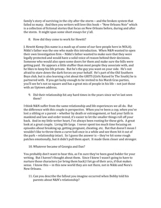 family’s story of surviving in the city after the storm – and the broken system that
failed so many. And then you writers will love this book – “New Orleans Noir” which
is a collection of fictional stories that focus on New Orleans before, during and after
the storm. It might span some short essays for y’all.
8. How did they come to work for Hewitt?
J. Hewitt Kemp (his name is a mash up of some of our fave people here in NOLA).
Nikki’s father was the one who made this introduction. When N&N wanted to open
their own Investigation firm – Nikki’s father wanted to make sure that they were
legally protected and would have a solid voice of reason behind their decisions.
Someone who would also open some doors for them and make sure the bills were
getting paid. He appears a little stuffier than most people they associate with, and
he likes to keep his life private. But he’s the guy you want on your side. He’s not
afraid to stare down the dark forces on your behalf. He’s part of the Old Southern
Boys club, but is also learning a lot about the GRITS (Girls Raised In The South) he is
partnered with. If you get lucky enough to be invited to his Mardi Gras parties,
you’ll see he’s not so square and has a great mix of people in his life – not just those
with an Uptown address.
9. Did their relationship hit any hard times in the years since we’ve last seen
them?
I think N&N suffer from the same relationship and life experiences we all do. But
the difference with this couple is perspective. When you’ve been a cop, when you’ve
lost a sibling or a parent – whether by death or estrangement, or had your faith in
mankind and law and order tested, it’s easier to let the smaller things roll off your
back. And in my little writer heart, I’ve always been rooting for these girls. A great
look at a great couple. Living life large. I never spent too much time focusing on
episodes about breaking up, getting pregnant, cheating, etc. But that doesn’t mean I
wouldn’t like to throw them a curve ball once in a while and see them hit it out of
the park – relationship intact. So I guess the answer is – they’ve hit some rough
patches emotionally, but it didn’t pull them apart. It made them closer and stronger.
10. Whatever became of Georgia and Dan?
You probably don’t want to hear this, as I’m sure they’ve been good fodder for your
writing. But I haven’t thought about them. Since I knew I wasn’t going to have to
nurture those characters (or bring them back) I let go of their arcs, if that makes
sense. I know this -- in this new world they are not there, not in Nikki and Nora’s
New Orleans.
11. Can you describe the fallout you imagine occurred when Bobby told his
parents about N&N’s relationship?
 