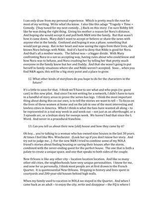 I can only draw from my personal experience. Which is pretty much the root for
most of my writing. Write what’cha know. I also like this adage “Tragedy + Time =
Comedy. (Stay tuned for my next comedy…) Back on this story: I’m sure Bobby felt
like he was doing the right thing. Giving his mother a reason for Nora’s distance.
And hoping she would accept it and pull both N&N into the family. But that wasn’t
how it came down. Mary didn’t want to accept or believe or share the news with
anyone else in the family. Confused and hoping it was a phase, something that
would just go away. But in her heart and now seeing the signs from their lives, she
knows Nora belongs with Nikki. And it’s hard to deny that Nikki is good for Nora.
And that’s all a mother wants. The fallout was – a bigger divide. With Mary
confronting Nora in a not so accepting way, having rules about who could know and
how Nora was to behave, and Nora crushing her by telling her that pretty much
everyone in the family knew but her and Daddy. And that she wasn’t going to put
herself in family situations where she and Nikki weren’t accepted. Sooo… when you
find N&N again, this will be a big story point and a place to grow.
12. What other kinds of storylines do you hope to do for the characters in the
future?
It’s a little to soon for that. I think we’ll have to see what and who pops (re: guest
cast) in this new pilot. And since I’m not writing for a network, I didn’t have to turn
in a handful of story areas to prove the series has legs. I think the most important
thing about doing this on our own, is to tell the stories we want to tell -- To focus on
the lives of these women at home and on the job in one of the most interesting and
lawless cities in America. Which I think is what the fans have wanted all along – to
be represented in a real way week in and week out – not just as an afterthought, or a
3 episode arc, or a lesbian story for sweeps week. We haven’t had that since the L
Word. And never in a procedural franchise.
13. Can you tell us about their new (old) house and how they came by it?
Oh boy… you’re talking to a woman who has owned nine houses in the last 30 years.
At times I feel like Mrs. Winchester. (Look her up if you don’t know her story. And
try not to judge me…) For the new N&N I tried to combine some of my NOLA
friend’s stories about finding housing or saving their houses after the storm,
combined with the never-ending quest for the perfect house. The one that is both a
palate to create a unique space, and one that speaks to both sides of the couple.
New Orleans is like any other city – location location location. And like so many
other old cities, the neighborhoods have very unique personalities. I know for me,
and now for us personally, I think most people are at first drawn to the French
Quarter. It is quintessential New Orleans. Dripping in history and lives spent in
courtyards and 200-year-old houses behind high walls.
When my family used to vacation in NOLA we stayed in the Quarter. And when I
came back as an adult – to enjoy the city, write and disappear – the FQ is where I
 
