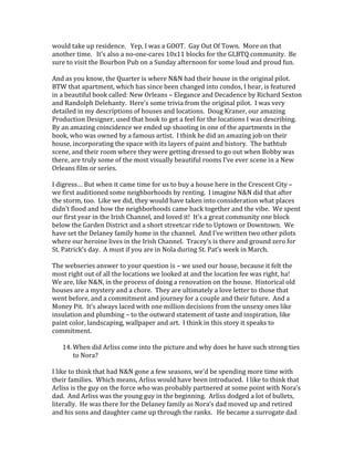would take up residence. Yep, I was a GOOT. Gay Out Of Town. More on that
another time. It’s also a no-one-cares 10x11 blocks for the GLBTQ community. Be
sure to visit the Bourbon Pub on a Sunday afternoon for some loud and proud fun.
And as you know, the Quarter is where N&N had their house in the original pilot.
BTW that apartment, which has since been changed into condos, I hear, is featured
in a beautiful book called: New Orleans – Elegance and Decadence by Richard Sexton
and Randolph Delehanty. Here’s some trivia from the original pilot. I was very
detailed in my descriptions of houses and locations. Doug Kraner, our amazing
Production Designer, used that book to get a feel for the locations I was describing.
By an amazing coincidence we ended up shooting in one of the apartments in the
book, who was owned by a famous artist. I think he did an amazing job on their
house, incorporating the space with its layers of paint and history. The bathtub
scene, and their room where they were getting dressed to go out when Bobby was
there, are truly some of the most visually beautiful rooms I’ve ever scene in a New
Orleans film or series.
I digress… But when it came time for us to buy a house here in the Crescent City –
we first auditioned some neighborhoods by renting. I imagine N&N did that after
the storm, too. Like we did, they would have taken into consideration what places
didn’t flood and how the neighborhoods came back together and the vibe. We spent
our first year in the Irish Channel, and loved it! It’s a great community one block
below the Garden District and a short streetcar ride to Uptown or Downtown. We
have set the Delaney family home in the channel. And I’ve written two other pilots
where our heroine lives in the Irish Channel. Tracey’s is there and ground zero for
St. Patrick’s day. A must if you are in Nola during St. Pat’s week in March.
The webseries answer to your question is – we used our house, because it felt the
most right out of all the locations we looked at and the location fee was right, ha!
We are, like N&N, in the process of doing a renovation on the house. Historical old
houses are a mystery and a chore. They are ultimately a love letter to those that
went before, and a commitment and journey for a couple and their future. And a
Money Pit. It’s always laced with one million decisions from the unsexy ones like
insulation and plumbing – to the outward statement of taste and inspiration, like
paint color, landscaping, wallpaper and art. I think in this story it speaks to
commitment.
14. When did Arliss come into the picture and why does he have such strong ties
to Nora?
I like to think that had N&N gone a few seasons, we’d be spending more time with
their families. Which means, Arliss would have been introduced. I like to think that
Arliss is the guy on the force who was probably partnered at some point with Nora’s
dad. And Arliss was the young guy in the beginning. Arliss dodged a lot of bullets,
literally. He was there for the Delaney family as Nora’s dad moved up and retired
and his sons and daughter came up through the ranks. He became a surrogate dad
 