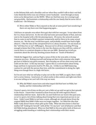 to the Delaney kids and a shoulder and ear when they couldn’t talk to their real dad.
I also think that Arliss was one of those career husbands – went through as many
wives as he did partners on the NOPD. When we find him now, he is trying to get
out gracefully. And maintain a relationship with the one family that he never left or
traded out – the Delaneys.
15. Were either Nikki or Nora injured on the job at some point? Just wondering if
there are any fears over that happening again…
I did have an episode area where Nora got shot with her own gun. It was taken from
her in a chase and arrest. So she not only had some personal shame of that, and was
sent to the hospital with a life threatening injury. Of course, the network wanted
Dan to come in and be Nikki’s partner temporarily and for there to be some sexual
tension, etc. Not the way I would have gone, and probably would have had to fight
about it. I like the idea of the unexpected turn in a dicey situation. I’m not much on
the “will they live or not” cliffhangers. Because we’ve all been watching TV long
enough to know that if the victim is the star the chances are they will live, unless of
course there is a contract dispute or they are one HBO. Remind me to tell you
sometime about the drive by shooting season finale on “South of Nowhere.”
I think the biggest fear, and you’ll get a sense of this in the new pilot, is losing
someone you love. Risking yourself and being out there with someone who might
get hurt or killed at any given moment. But everyday we all face that every time we
walk out the door. Is this my last day? I guess this is a conversation about living
large and how it represents itself in TV, film, etc. I’d like to see N&N balancing
caution for and with the person they love, with the commitment to doing the right
thing even though there is a high risk factor.
So I’m not sure what we will play or play out on the new N&N, as again, there really
isn’t a series history. Good news, it’s what works in this context and right now there
is no one telling us we can’t tell it the way we want.
16. Why did Nikki’s mom leave and what impact did that have on Nikki, her
family, and her relationship with Nora?
I haven’t spent a lot of time on this yet, just a little set up until we get to that episode
in the future. I know that I wanted to draw from my life with regard to Nora’s
relationship with her mom. And in life, Liz and I both lost our mom’s this past year,
so we’ve spent a lot of time talking about losing that very important person in our
lives. I didn’t want Nikki to not have a mom, although we already knew (from the
original N&N) that Nikki’s folks were no longer together. So I liked the idea that
Nikki really doesn’t know what split up her folks. What she does know is that her
mother left “looking for herself,” with all the “it’s my turn” sort of behavior and that
left Nikki feeling abandoned. When we find N&N in this new pilot, both of them are
struggling understanding or redefining their relationships with their moms.
 