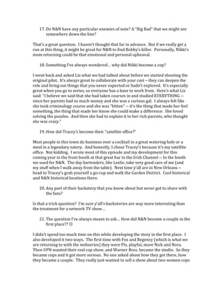 17. Do N&N have any particular enemies of note? A “Big Bad” that we might see
somewhere down the line?
That’s a great question. I haven’t thought that far in advance. But if we really get a
run at this thing, it might be great for N&N to find Bobby’s killer. Personally, Nikki’s
mom returning could be that emotional and personal upheaval.
18. Something I’ve always wondered… why did Nikki become a cop?
I went back and asked Liz what we had talked about before we started shooting the
original pilot. It’s always great to collaborate with your cast – they can deepen the
role and bring out things that you never expected or hadn’t explored. It’s especially
great when you go to series, so everyone has a base to work from. Here’s what Liz
said: “I believe we said that she had taken courses in and studied EVERYTHING --
since her parents had so much money and she was a curious gal. I always felt like
she took criminology course and she was "bitten" -- it's the thing that made her feel
something, the thing that made her know she could make a difference. She loved
solving the puzzles. And then she had to explain it to her rich parents, who thought
she was crazy.”
19. How did Tracey’s become their “satellite office?”
Most people in this town do business over a cocktail in a great watering hole or a
meal in a legendary eatery. And honestly, I chose Tracey’s because it’s my satellite
office. Not kidding. I wrote most of this episode and my development for this
coming year in the front booth at that great bar in the Irish Channel -- In the booth
we used for N&N. The day bartenders, like Leslie, take very good care of me (and
my stuff when I walk away from the table). Next time y’all are in New Orleans –
head to Tracey’s grab yourself a go-cup and walk the Garden District. Cool historical
and N&N historical locations there.
20. Any part of their backstory that you know about but never got to share with
the fans?
Is that a trick question? I’m sure y’all’s backstories are way more interesting than
the treatment for a network TV show…
21. The question I’ve always meant to ask… How did N&N become a couple in the
first place?? 
I didn’t spend too much time on this while developing the story in the first place. I
also developed it two ways. The first time with Fox and Regency (which is what we
are returning to with the webseries) they were PIs, playful, more Nick and Nora.
Then UPN wanted their real cop show, and Warner Bros. became the studio. So they
became cops and it got more serious. No one asked about how they got there, how
they became a couple. They really just wanted to sell a show about two women cops
 