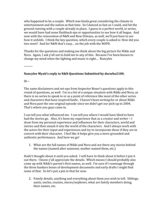 who happened to be a couple. Which was kinda great considering the climate in
entertainment and the nation at that time. So I danced as fast as I could, and hit the
ground running with a couple already in place. I guess in a perfect world, in series,
we would have had some flashback eps or opportunities to see how it all began. And
now with the reinvention of N&N and New Orleans, as well, we’ll just have to see
how it unfolds. I think the key question, which every couple is asked is: How did you
two meet? And for N&N that’s easy… on the job with the NOPD.
Thanks for the questions and making me think about the big picture for Nikki and
Nora. Again, I ask y’all not to hold me to any of this. Because I’ve been known to
change my mind when the lighting and music is right… Nancylee
--------
Nancylee Myatt’s reply to N&N Questions Submitted by docwho2100.
Hi –
The same disclaimers and set-ups from Inspector Boxer’s questions apply to this
round of questions, as well. I’m in a bit of a unique situation with Nikki and Nora, as
there is no series to speak to or as a point of reference like most of the other series
and characters that have inspired fanfic. I haven’t been writing for or about Nikki
and Nora past the one original episode since we didn’t get our pick-up in 2004.
That’s where you guys came in.
I can tell you what influenced me. I can tell you where I would have liked to have
had the stories go. Also, it’s been my experience that as a creator and writer – I
draw from my personal experience and influences for their characters, world and
stories and then smash it into the world of the characters. And I always work with
the actors for their input and experiences and try to incorporate those if they are in
concert with their character. I feel like it helps give you a more grounded and
authentic performance. And here we go!
1. What are the full names of Nikki and Nora and are there any stories behind
the names (named after someone, mother named them, etc.)
Hadn’t thought about it until you asked. I will have to think about it before I put it
out there. I know y’all appreciate the details. Which means I should probably also
come up with Nikki’s parent’s first names, as well. I’m sure if I rummage through
the three bankers boxes of development documents and early drafts I might find
some of that. So let’s put a pin in that for now.
2. Family details, anything and everything about them you wish to tell. Siblings,
aunts, uncles, cousins, nieces/nephews, what are family members doing,
their names, etc.
 