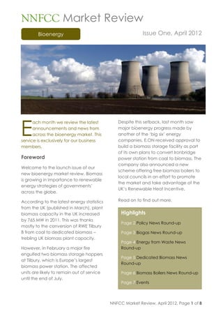 NNFCC Market Review
        Bioenergy                                          Issue One, April 2012




E
      ach month we review the latest           Despite this setback, last month saw
      announcements and news from              major bioenergy progress made by
      across the bioenergy market. This        another of the ‘big six’ energy
service is exclusively for our business        companies. E.ON received approval to
members.                                       build a biomass storage facility as part
                                               of its own plans to convert Ironbridge
Foreword                                       power station from coal to biomass. The
                                               company also announced a new
Welcome to the launch issue of our
                                               scheme offering free biomass boilers to
new bioenergy market review. Biomass
                                               local councils in an effort to promote
is growing in importance to renewable
                                               the market and take advantage of the
energy strategies of governments’
                                               UK’s Renewable Heat Incentive.
across the globe.

According to the latest energy statistics      Read on to find out more.
from the UK (published in March), plant
biomass capacity in the UK increased             Highlights
by 765 MW in 2011. This was thanks
                                                 Page 2 Policy News Round-up
mostly to the conversion of RWE Tilbury
B from coal to dedicated biomass –               Page 3 Biogas News Round-up
trebling UK biomass plant capacity.
                                                 Page 4 Energy from Waste News
However, in February a major fire                Round-up
engulfed two biomass storage hoppers
                                                 Page 5 Dedicated Biomass News
at Tilbury, which is Europe’s largest
                                                 Round-up
biomass power station. The affected
units are likely to remain out of service        Page 6 Biomass Boilers News Round-up
until the end of July.
                                                 Page 7 Events




                                            NNFCC Market Review, April 2012, Page 1 of 8
 