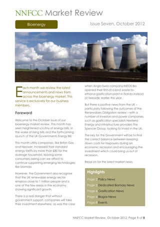 NNFCC Market Review
         Bioenergy                                     Issue Seven, October 2012




E
                                                   when Anglo-Swiss company INEOS Bio
      ach month we review the latest
                                                   opened their first-of-a-kind waste-to-
      announcements and news from
                                                   ethanol gasification plant in Florida instead
      across the bioenergy market. This            of Teesside, earlier this year.
service is exclusively for our business
members.                                           But there is positive news from the UK –
                                                   particularly following the outcomes of the
Foreword                                           Renewables Obligation review – with a
                                                   number of investors and power companies,
Welcome to the October issue of our                such as gasification specialists Nexterra
bioenergy market review. This month has            Energy and infrastructure providers The
seen heightened scrutiny of energy bills, in       Spencer Group, looking to invest in the UK.
the wake of rising bills and the forthcoming
launch of the UK Governments Energy Bill.          The key for the Government will be to find
                                                   the correct balance between keeping
This month utility companies, like British Gas     down costs for taxpayers during an
and Npower, increased their standard               economic recession and encouraging the
energy tariffs by more than £80 for the            investment which could bring us out of
average household, leaving some                    recession.
consumers asking can we afford to
continue supporting emerging technologies          Read on for the latest market news.
like biomass.

However, the Government also recognise               Highlights
that the UK renewable energy sector
                                                     Page 2 Policy News
employs close to 1 million people and is
one of the few areas in the economy                  Page 2 Dedicated Biomass News
showing significant growth.
                                                     Page 4 Gasification News
There is a real danger that without                  Page 6 Biogas News
government support, companies will take
their investment elsewhere, as was the case
                                                     Page 8 Events




                                            NNFCC Market Review, October 2012, Page 1 of 8
 