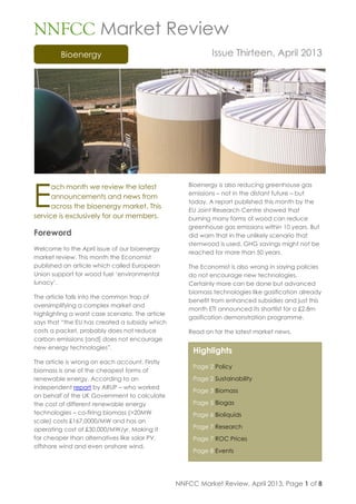 NNFCC Market Review, April 2013, Page 1 of 8
Bioenergy
Highlights
Page 2 Policy
Page 2 Sustainability
Page 3 Biomass
Page 5 Biogas
Page 6 Bioliquids
Page 7 Research
Page 7 ROC Prices
Page 8 Events
NNFCC Market Review
Issue Thirteen, April 2013
ach month we review the latest
announcements and news from
across the bioenergy market. This
service is exclusively for our members.
Foreword
Welcome to the April issue of our bioenergy
market review. This month the Economist
published an article which called European
Union support for wood fuel „environmental
lunacy‟.
The article falls into the common trap of
oversimplifying a complex market and
highlighting a worst case scenario. The article
says that “the EU has created a subsidy which
costs a packet, probably does not reduce
carbon emissions [and] does not encourage
new energy technologies”.
The article is wrong on each account. Firstly
biomass is one of the cheapest forms of
renewable energy. According to an
independent report by ARUP – who worked
on behalf of the UK Government to calculate
the cost of different renewable energy
technologies – co-firing biomass (>20MW
scale) costs £167,0000/MW and has an
operating cost of £30,000/MW/yr. Making it
far cheaper than alternatives like solar PV,
offshore wind and even onshore wind.
Bioenergy is also reducing greenhouse gas
emissions – not in the distant future – but
today. A report published this month by the
EU Joint Research Centre showed that
burning many forms of wood can reduce
greenhouse gas emissions within 10 years. But
did warn that in the unlikely scenario that
stemwood is used, GHG savings might not be
reached for more than 50 years.
The Economist is also wrong in saying policies
do not encourage new technologies.
Certainly more can be done but advanced
biomass technologies like gasification already
benefit from enhanced subsidies and just this
month ETI announced its shortlist for a £2.8m
gasification demonstration programme.
Read on for the latest market news.
E
 