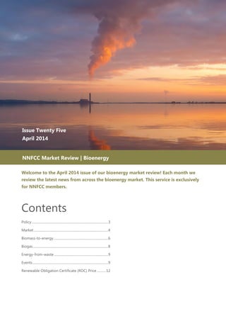 Welcome to the April 2014 issue of our bioenergy market review! Each month we
review the latest news from across the bioenergy market. This service is exclusively
for NNFCC members.
Contents
Policy .............................................................................................3
Market...........................................................................................4
Biomass-to-energy...................................................................6
Biogas............................................................................................8
Energy-from-waste ..................................................................9
Events ............................................................................................9
Renewable Obligation Certificate (ROC) Price...........12
Issue Twenty Five
April 2014
April 2014
NNFCC Market Review | Bioenergy
 