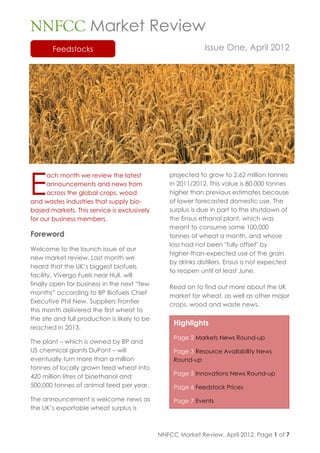 NNFCC Market Review
        Feedstocks                                            Issue One, April 2012




E
      ach month we review the latest              projected to grow to 2.62 million tonnes
      announcements and news from                 in 2011/2012. This value is 80,000 tonnes
      across the global crops, wood               higher than previous estimates because
and wastes industries that supply bio-            of lower forecasted domestic use. The
based markets. This service is exclusively        surplus is due in part to the shutdown of
for our business members.                         the Ensus ethanol plant, which was
                                                  meant to consume some 100,000
Foreword                                          tonnes of wheat a month, and whose
                                                  loss had not been "fully offset" by
Welcome to the launch issue of our
                                                  higher-than-expected use of the grain
new market review. Last month we
                                                  by drinks distillers. Ensus is not expected
heard that the UK‟s biggest biofuels
                                                  to reopen until at least June.
facility, Vivergo Fuels near Hull, will
finally open for business in the next “few
                                                  Read on to find out more about the UK
months” according to BP Biofuels Chief
                                                  market for wheat, as well as other major
Executive Phil New. Suppliers Frontier
                                                  crops, wood and waste news.
this month delivered the first wheat to
the site and full production is likely to be
                                                    Highlights
reached in 2013.
                                                    Page 2 Markets News Round-up
The plant – which is owned by BP and
US chemical giants DuPont – will                    Page 3 Resource Availability News
eventually turn more than a million                 Round-up
tonnes of locally grown feed wheat into
                                                    Page 5 Innovations News Round-up
420 million litres of bioethanol and
500,000 tonnes of animal feed per year.             Page 6 Feedstock Prices

The announcement is welcome news as                 Page 7 Events
the UK‟s exportable wheat surplus is



                                               NNFCC Market Review, April 2012, Page 1 of 7
 