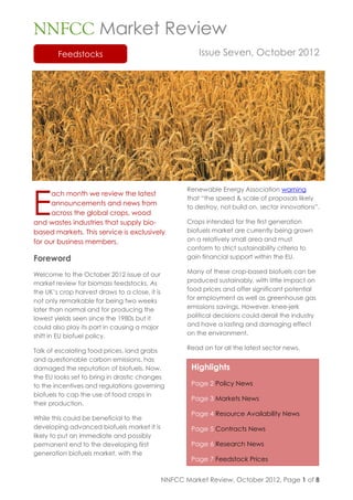 NNFCC Market Review
        Feedstocks                                         Issue Seven, October 2012




E
                                                       Renewable Energy Association warning
      ach month we review the latest
                                                       that “the speed & scale of proposals likely
      announcements and news from
                                                       to destroy, not build on, sector innovations”.
      across the global crops, wood
and wastes industries that supply bio-                 Crops intended for the first generation
based markets. This service is exclusively             biofuels market are currently being grown
for our business members.                              on a relatively small area and must
                                                       conform to strict sustainability criteria to
Foreword                                               gain financial support within the EU.

Welcome to the October 2012 issue of our               Many of these crop-based biofuels can be
market review for biomass feedstocks. As               produced sustainably, with little impact on
the UK’s crop harvest draws to a close, it is          food prices and offer significant potential
not only remarkable for being two weeks                for employment as well as greenhouse gas
later than normal and for producing the                emissions savings. However, knee-jerk
lowest yields seen since the 1980s but it              political decisions could derail the industry
could also play its part in causing a major            and have a lasting and damaging effect
shift in EU biofuel policy.                            on the environment.

Talk of escalating food prices, land grabs             Read on for all the latest sector news.
and questionable carbon emissions, has
damaged the reputation of biofuels. Now,                Highlights
the EU looks set to bring in drastic changes
to the incentives and regulations governing             Page 2 Policy News
biofuels to cap the use of food crops in
                                                        Page 3 Markets News
their production.
                                                        Page 4 Resource Availability News
While this could be beneficial to the
developing advanced biofuels market it is               Page 5 Contracts News
likely to put an immediate and possibly
permanent end to the developing first                   Page 6 Research News
generation biofuels market, with the
                                                        Page 7 Feedstock Prices


                                                NNFCC Market Review, October 2012, Page 1 of 8
 