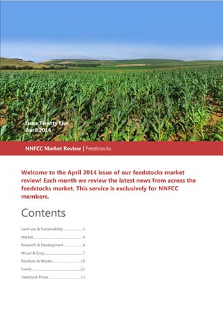 Welcome to the April 2014 issue of our feedstocks market
review! Each month we review the latest news from across the
feedstocks market. This service is exclusively for NNFCC
members.
Contents
Land use & Sustainability........................3
Market.............................................................4
Research & Development .......................6
Wood & Crop...............................................7
Residues & Wastes ..................................10
Events ............................................................11
Feedstock Prices........................................13
Issue Twenty Five
April 2014
Issue Twenty Five
April 2014
NNFCC Market Review | Feedstocks
 