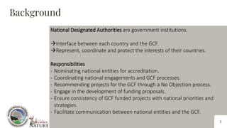 National Designated Authorities are government institutions.
Interface between each country and the GCF.
Represent, coor...