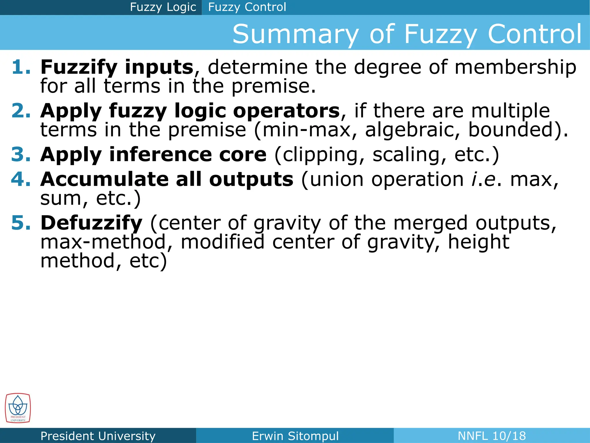 President University Erwin Sitompul NNFL 10/18
Summary of Fuzzy Control
Fuzzy Control
Fuzzy Logic
1. Fuzzify inputs, determine the degree of membership
for all terms in the premise.
2. Apply fuzzy logic operators, if there are multiple
terms in the premise (min-max, algebraic, bounded).
3. Apply inference core (clipping, scaling, etc.)
4. Accumulate all outputs (union operation i.e. max,
sum, etc.)
5. Defuzzify (center of gravity of the merged outputs,
max-method, modified center of gravity, height
method, etc)
 