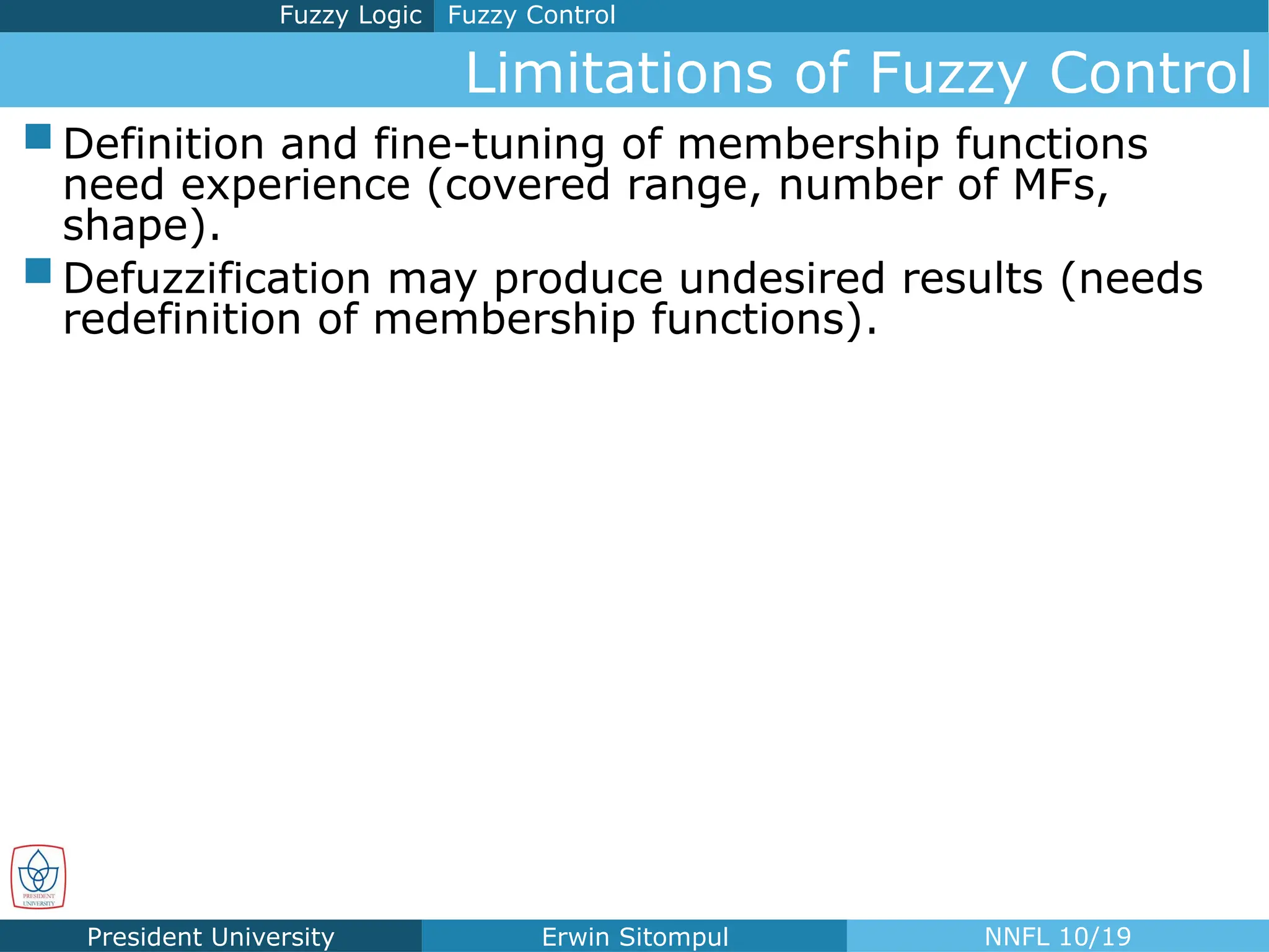President University Erwin Sitompul NNFL 10/19
Limitations of Fuzzy Control
Fuzzy Control
Fuzzy Logic
 Definition and fine-tuning of membership functions
need experience (covered range, number of MFs,
shape).
 Defuzzification may produce undesired results (needs
redefinition of membership functions).
 