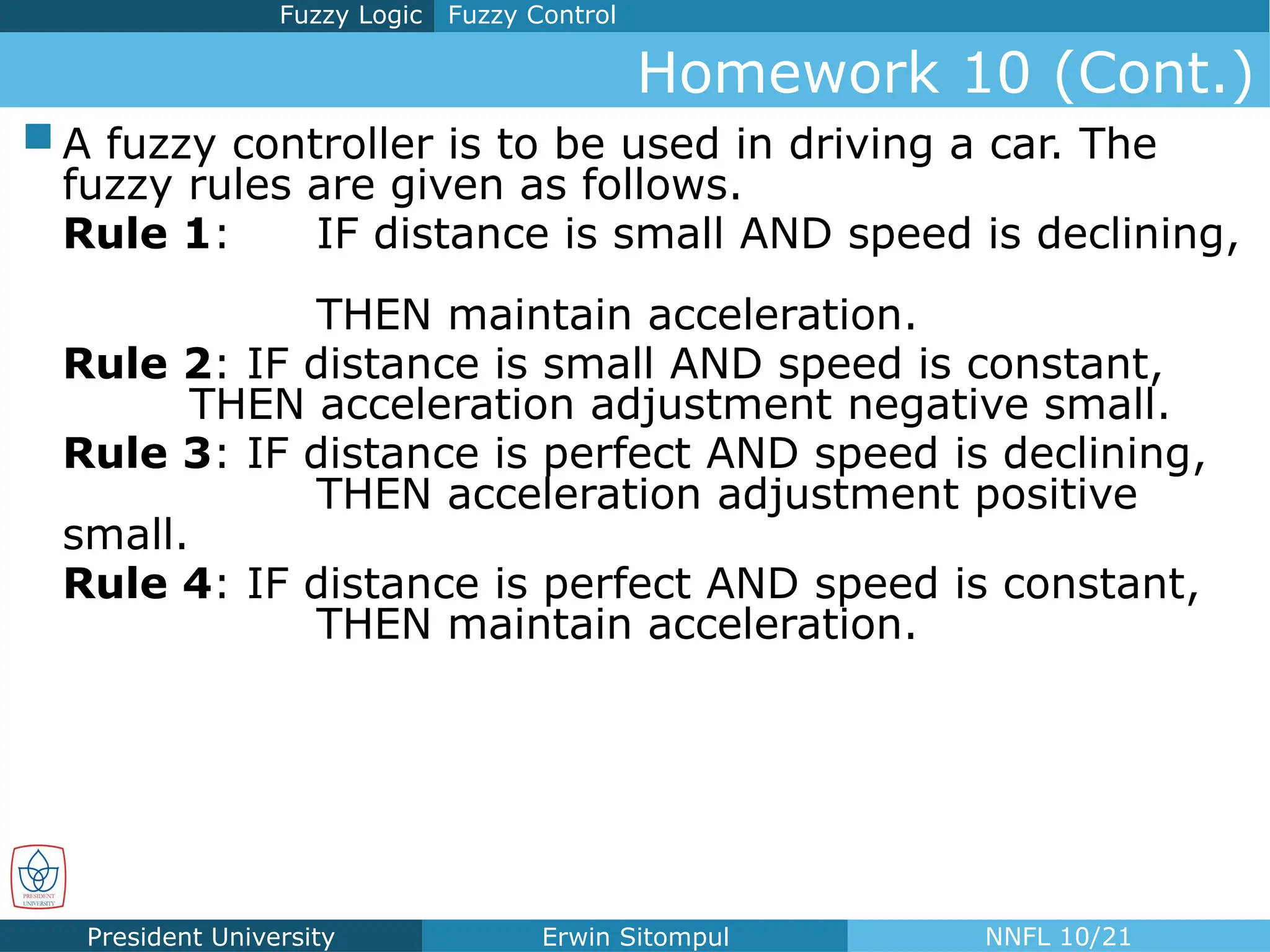 President University Erwin Sitompul NNFL 10/21
Homework 10 (Cont.)
Fuzzy Control
Fuzzy Logic
 A fuzzy controller is to be used in driving a car. The
fuzzy rules are given as follows.
Rule 1: IF distance is small AND speed is declining,
THEN maintain acceleration.
Rule 2: IF distance is small AND speed is constant,
THEN acceleration adjustment negative small.
Rule 3: IF distance is perfect AND speed is declining,
THEN acceleration adjustment positive
small.
Rule 4: IF distance is perfect AND speed is constant,
THEN maintain acceleration.
 