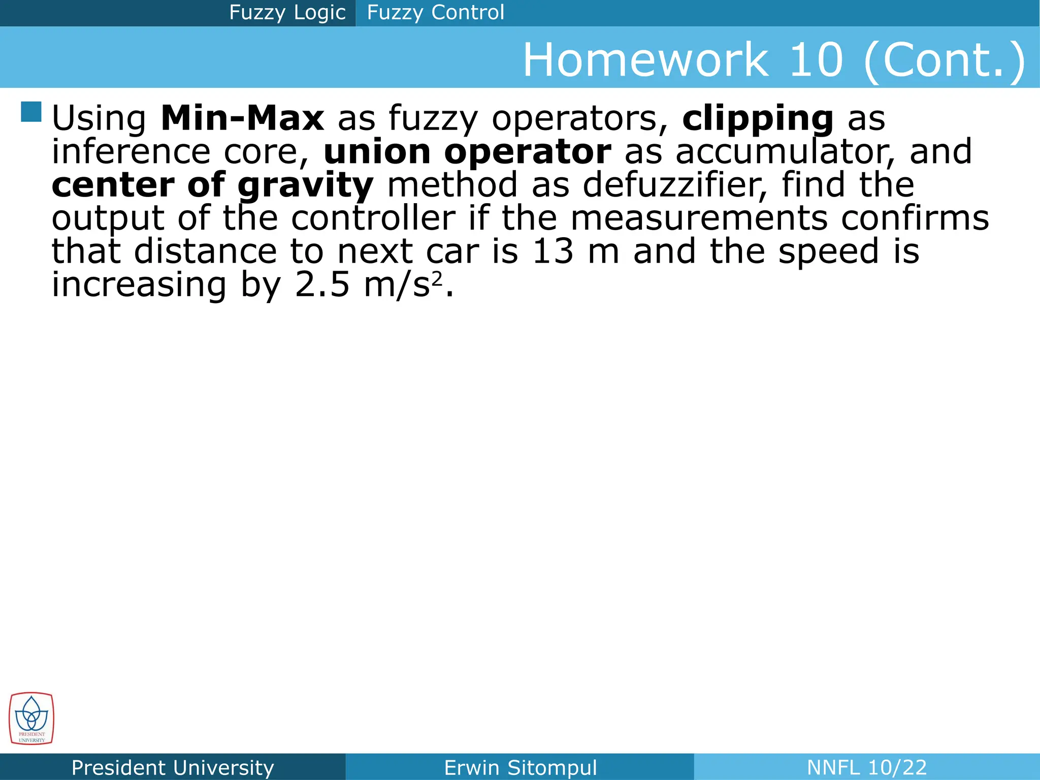President University Erwin Sitompul NNFL 10/22
Homework 10 (Cont.)
Fuzzy Control
Fuzzy Logic
 Using Min-Max as fuzzy operators, clipping as
inference core, union operator as accumulator, and
center of gravity method as defuzzifier, find the
output of the controller if the measurements confirms
that distance to next car is 13 m and the speed is
increasing by 2.5 m/s2
.
 