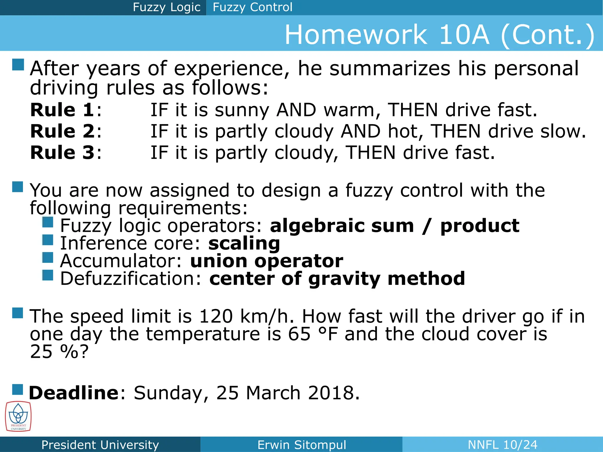 President University Erwin Sitompul NNFL 10/24
Homework 10A (Cont.)
Fuzzy Control
Fuzzy Logic
 After years of experience, he summarizes his personal
driving rules as follows:
Rule 1: IF it is sunny AND warm, THEN drive fast.
Rule 2: IF it is partly cloudy AND hot, THEN drive slow.
Rule 3: IF it is partly cloudy, THEN drive fast.
 You are now assigned to design a fuzzy control with the
following requirements:
 Fuzzy logic operators: algebraic sum / product
 Inference core: scaling
 Accumulator: union operator
 Defuzzification: center of gravity method
 The speed limit is 120 km/h. How fast will the driver go if in
one day the temperature is 65 °F and the cloud cover is
25 %?
 Deadline: Sunday, 25 March 2018.
 