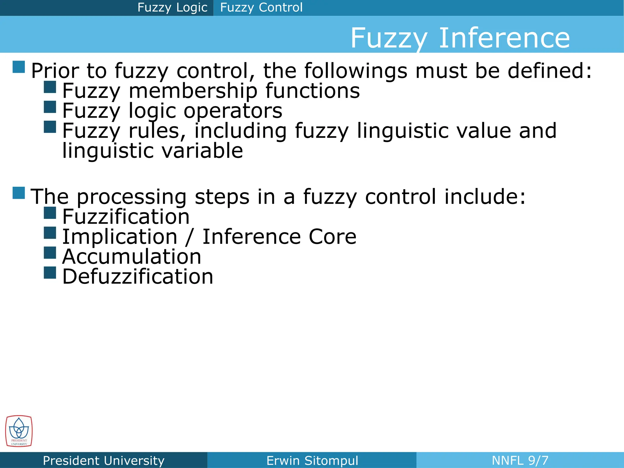 President University Erwin Sitompul NNFL 9/7
 Prior to fuzzy control, the followings must be defined:
 Fuzzy membership functions
 Fuzzy logic operators
 Fuzzy rules, including fuzzy linguistic value and
linguistic variable
 The processing steps in a fuzzy control include:
 Fuzzification
 Implication / Inference Core
 Accumulation
 Defuzzification
Fuzzy Control
Fuzzy Logic
Fuzzy Inference
 
