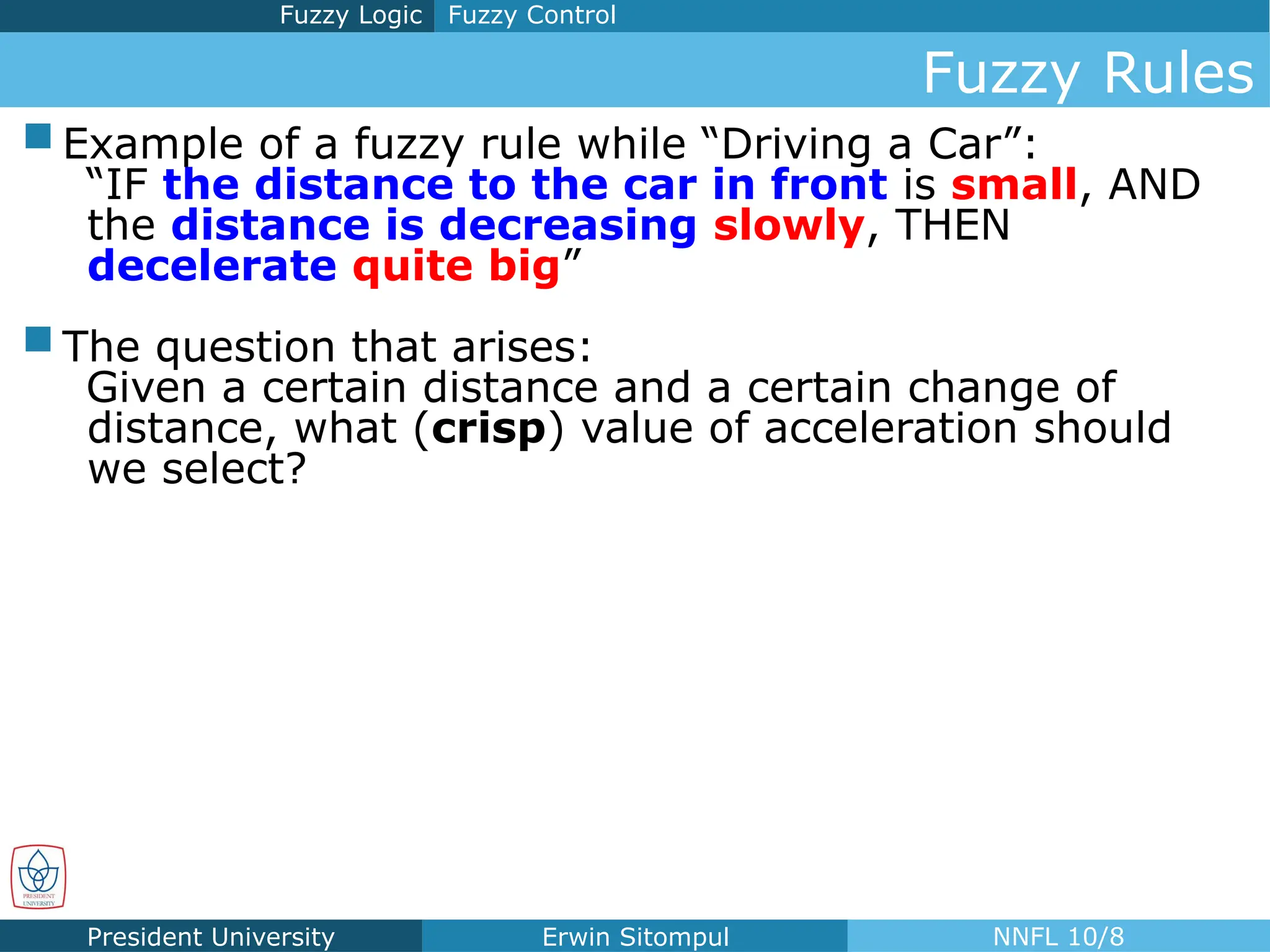 President University Erwin Sitompul NNFL 10/8
Fuzzy Control
Fuzzy Logic
Fuzzy Rules
 Example of a fuzzy rule while “Driving a Car”:
“IF the distance to the car in front is small, AND
the distance is decreasing slowly, THEN
decelerate quite big”
 The question that arises:
Given a certain distance and a certain change of
distance, what (crisp) value of acceleration should
we select?
 