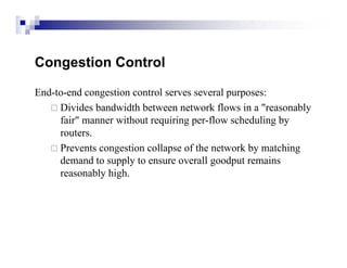 Congestion Control

End-to-end congestion control serves several purposes:
    Divides bandwidth between network flows in a "reasonably
     fair" manner without requiring per-flow scheduling by
     routers.
    Prevents congestion collapse of the network by matching
     demand to supply to ensure overall goodput remains
     reasonably high.
 