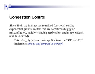 Congestion Control

Since 1988, the Internet has remained functional despite
exponential growth, routers that are sometimes buggy or
misconfigured, rapidly changing applications and usage patterns,
and flash crowds.
   This is largely because most applications use TCP, and TCP
   implements end-to-end congestion control.
 