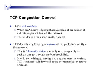 TCP Congestion Control
   TCP is ack-clocked.
      When an Acknowledgement arrives back at the sender, it
       indicates a packet has left the network.
      The sender can then send another packet.


   TCP does this by keeping a window of the packets currently in
    the network.
      This is inherently stable: can only send as quickly as
       packets can get through the bottleneck link.
      Should something go wrong, and a queue start increasing,
       TCP’s constant window will cause the transmission rate to
       decrease.
 