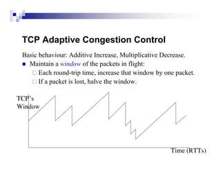 TCP Adaptive Congestion Control
 Basic behaviour: Additive Increase, Multiplicative Decrease.
  Maintain a window of the packets in flight:
     Each round-trip time, increase that window by one packet.
     If a packet is lost, halve the window.


TCP’s
Window




                                                      Time (RTTs)
 