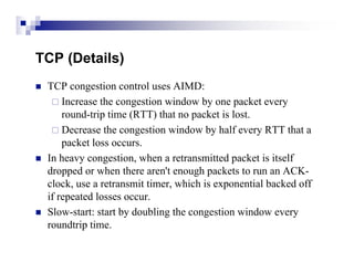 TCP (Details)
   TCP congestion control uses AIMD:
      Increase the congestion window by one packet every
        round-trip time (RTT) that no packet is lost.
      Decrease the congestion window by half every RTT that a
        packet loss occurs.
   In heavy congestion, when a retransmitted packet is itself
    dropped or when there aren't enough packets to run an ACK-
    clock, use a retransmit timer, which is exponential backed off
    if repeated losses occur.
   Slow-start: start by doubling the congestion window every
    roundtrip time.
 