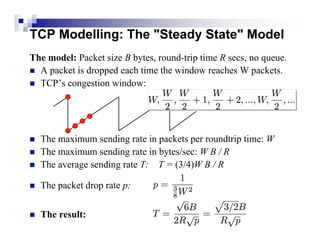 TCP Modelling: The "Steady State" Model
The model: Packet size B bytes, round-trip time R secs, no queue.
 A packet is dropped each time the window reaches W packets.
 TCP’s congestion window:




   The maximum sending rate in packets per roundtrip time: W
   The maximum sending rate in bytes/sec: W B / R
   The average sending rate T: T = (3/4)W B / R

   The packet drop rate p:

   The result:
 