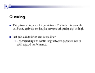 Queuing

   The primary purpose of a queue in an IP router is to smooth
    out bursty arrivals, so that the network utilization can be high.

   But queues add delay and cause jitter.
      Understanding and controlling network queues is key to
       getting good performance.
 