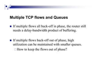 Multiple TCP flows and Queues

   If multiple flows all back-off in phase, the router still
    needs a delay-bandwidth product of buffering.

   If multiple flows back-off out of phase, high
    utilization can be maintained with smaller queues.
      How to keep the flows out of phase?
 