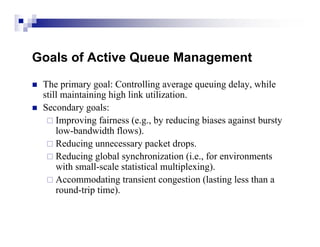 Goals of Active Queue Management
   The primary goal: Controlling average queuing delay, while
    still maintaining high link utilization.
   Secondary goals:
      Improving fairness (e.g., by reducing biases against bursty
        low-bandwidth flows).
      Reducing unnecessary packet drops.
      Reducing global synchronization (i.e., for environments
        with small-scale statistical multiplexing).
      Accommodating transient congestion (lasting less than a
        round-trip time).
 