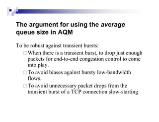 The argument for using the average
queue size in AQM

To be robust against transient bursts:
    When there is a transient burst, to drop just enough
     packets for end-to-end congestion control to come
     into play.
    To avoid biases against bursty low-bandwidth
     flows.
    To avoid unnecessary packet drops from the
     transient burst of a TCP connection slow-starting.
 